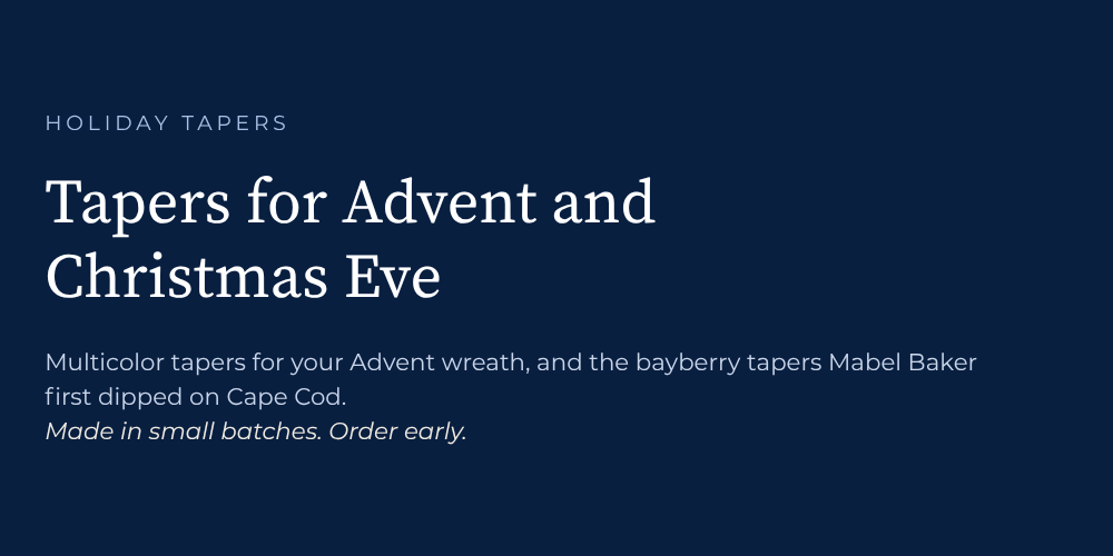 Holiday Tapers. Tapers for Advent and Christmas Eve. Multicolor tapers for your advent wreath, and the bayberry tapers Mabel Baker first dipped on Cape cod. Made in small batches. Order early.