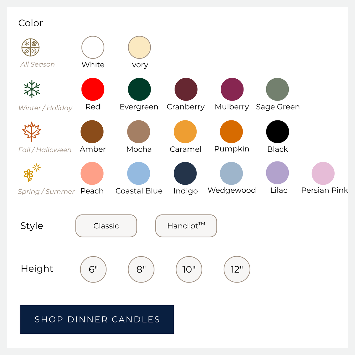 Dinner Candle Color options - White ivory red evergreen cranberry mulberry sage green amber mocha caramel pumpkin black peach costal blue indigo wedewood lilac persian pin. Style options: Classic, Handipt. Height options: 6 inch, 8 inch, 10 inch and 12 inch. SHOP DINNER CANDLES